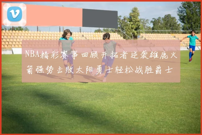 NBA精彩赛事回顾开拓者逆袭雄鹿火箭强势击败太阳勇士轻松战胜爵士