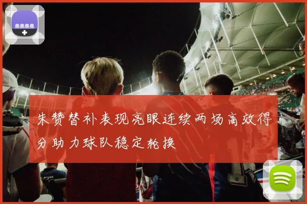 朱赞替补表现亮眼连续两场高效得分助力球队稳定轮换