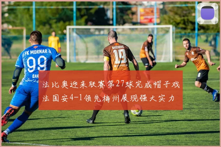 法比奥迎来联赛第27球完成帽子戏法国安4-1领先梅州展现强大实力