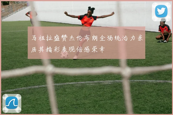 马祖拉盛赞杰伦布朗全场统治力亲历其精彩表现倍感荣幸