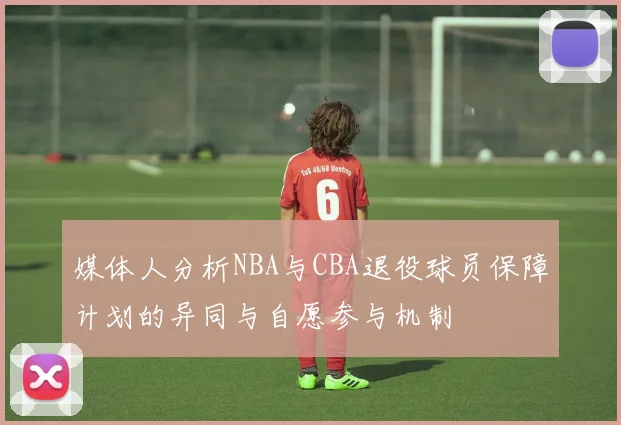 媒体人分析NBA与CBA退役球员保障计划的异同与自愿参与机制