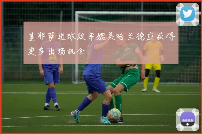 基耶萨进球效率媲美哈兰德应获得更多出场机会