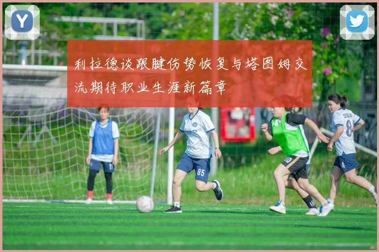 利拉德谈跟腱伤势恢复与塔图姆交流期待职业生涯新篇章