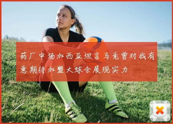 药厂中场加西亚坦言马竞曾对我有意期待加盟大球会展现实力