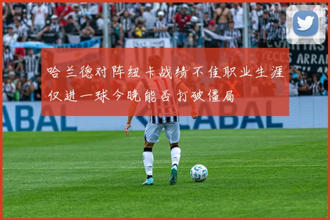 哈兰德对阵纽卡战绩不佳职业生涯仅进一球今晚能否打破僵局