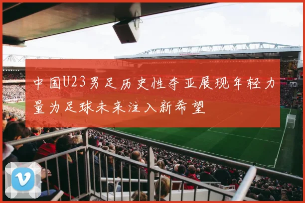 中国U23男足历史性夺亚展现年轻力量为足球未来注入新希望