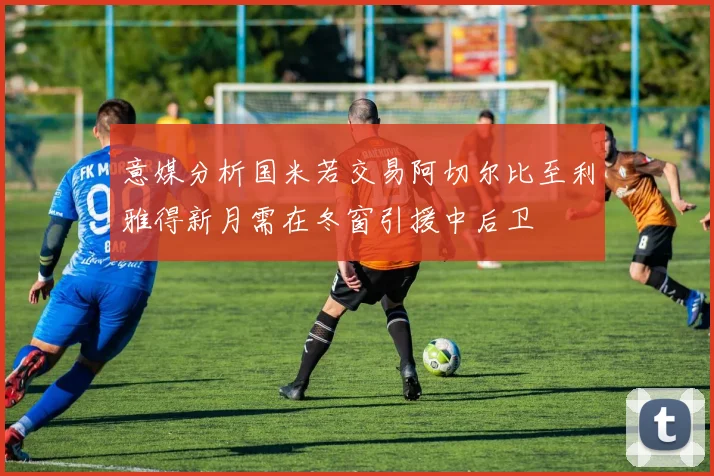 意媒分析国米若交易阿切尔比至利雅得新月需在冬窗引援中后卫
