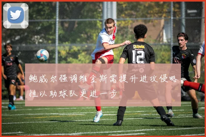 鲍威尔强调维金斯需提升进攻侵略性以助球队更进一步