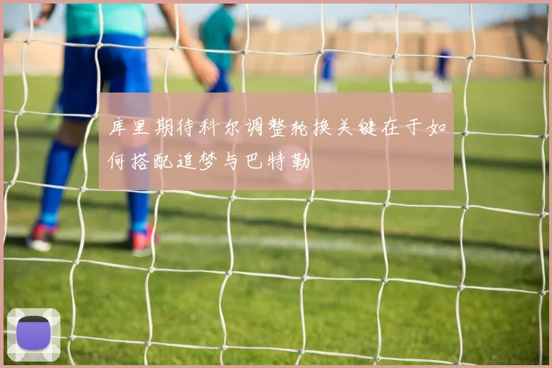 库里期待科尔调整轮换关键在于如何搭配追梦与巴特勒