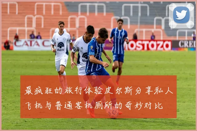 最疯狂的旅行体验皮尔斯分享私人飞机与普通客机厕所的奇妙对比