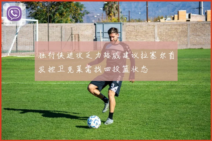 独行侠进攻乏力路威建议拉塞尔首发控卫克莱需找回投篮状态