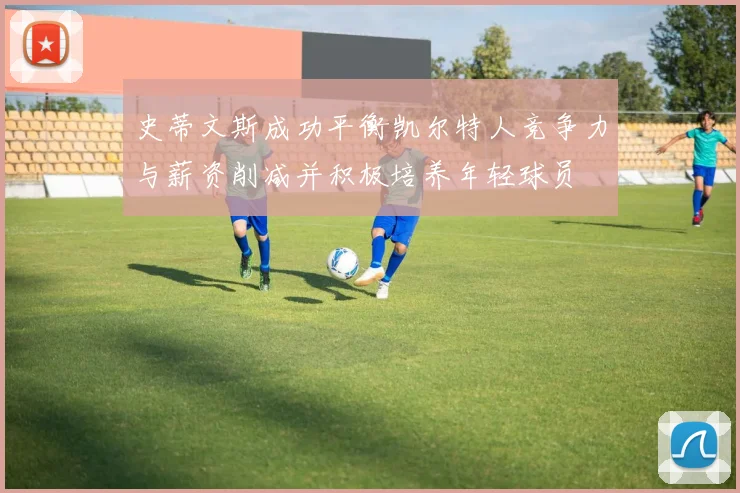 史蒂文斯成功平衡凯尔特人竞争力与薪资削减并积极培养年轻球员