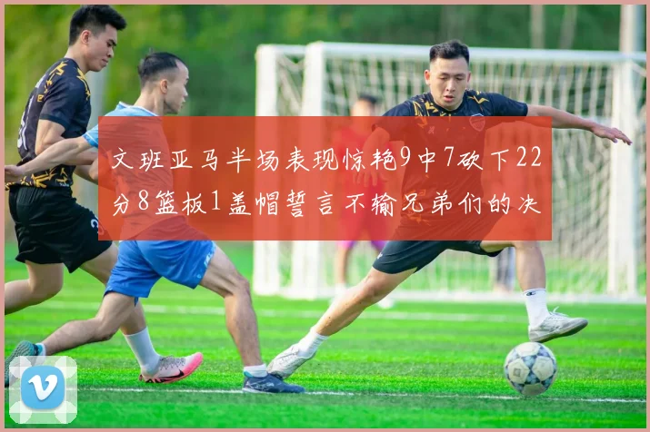 文班亚马半场表现惊艳9中7砍下22分8篮板1盖帽誓言不输兄弟们的决心