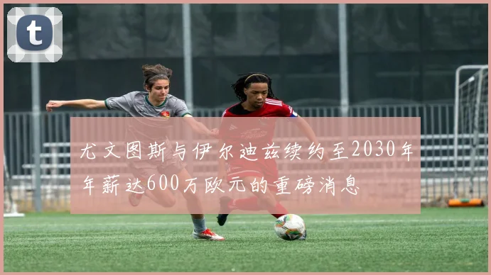 尤文图斯与伊尔迪兹续约至2030年年薪达600万欧元的重磅消息