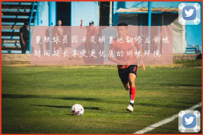 曼联球员因卡灵顿基地翻修后训练时间延长享受更优质的训练环境